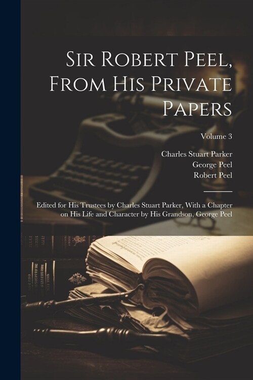 Sir Robert Peel, From his Private Papers: Edited for his Trustees by Charles Stuart Parker, With a Chapter on his Life and Character by his Grandson, (Paperback)