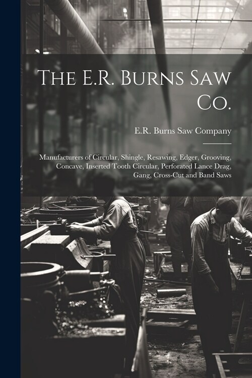 The E.R. Burns Saw Co.: Manufacturers of Circular, Shingle, Resawing, Edger, Grooving, Concave, Inserted Tooth Circular, Perforated Lance Drag (Paperback)