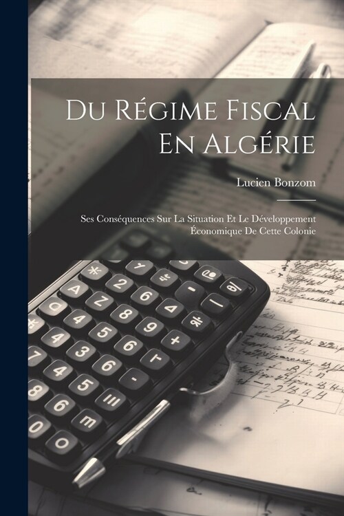 Du R?ime Fiscal En Alg?ie: Ses Cons?uences Sur La Situation Et Le D?eloppement ?onomique De Cette Colonie (Paperback)