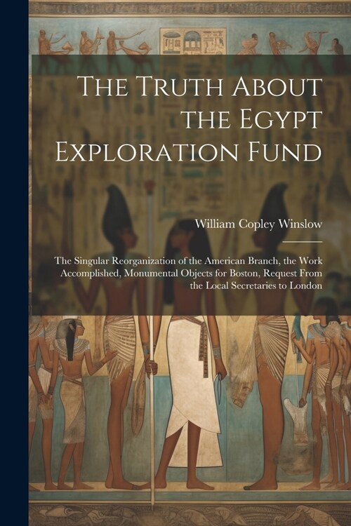The Truth About the Egypt Exploration Fund: The Singular Reorganization of the American Branch, the Work Accomplished, Monumental Objects for Boston, (Paperback)