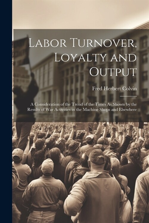 Labor Turnover, Loyalty and Output: A Consideration of the Trend of the Times As Shown by the Results of War Activities in the Machine Shops and Elsew (Paperback)