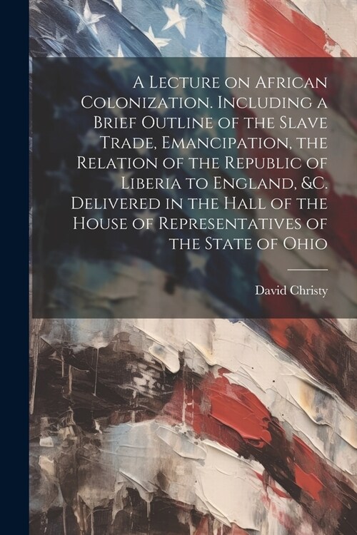 A Lecture on African Colonization. Including a Brief Outline of the Slave Trade, Emancipation, the Relation of the Republic of Liberia to England, &c. (Paperback)