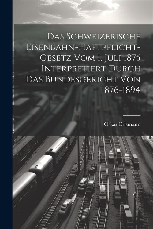 Das Schweizerische Eisenbahn-Haftpflicht-Gesetz Vom 1. Juli 1875 Interpretiert Durch Das Bundesgericht Von 1876-1894 (Paperback)