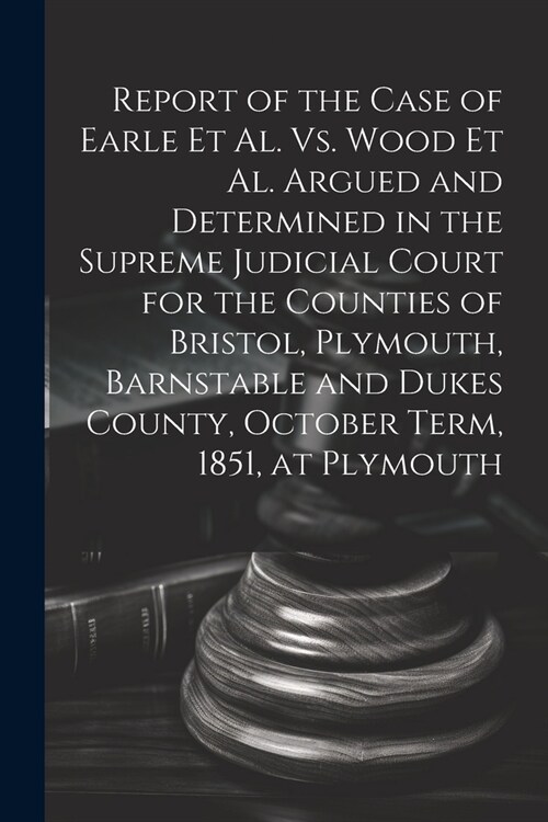 Report of the Case of Earle Et Al. Vs. Wood Et Al. Argued and Determined in the Supreme Judicial Court for the Counties of Bristol, Plymouth, Barnstab (Paperback)