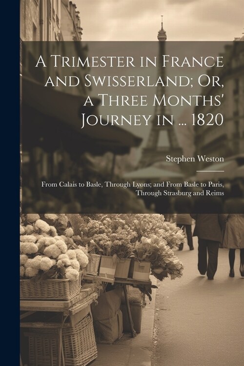 A Trimester in France and Swisserland; Or, a Three Months Journey in ... 1820: From Calais to Basle, Through Lyons; and From Basle to Paris, Through (Paperback)