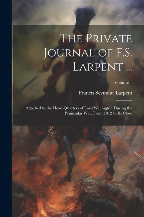 The Private Journal of F.S. Larpent ...: Attached to the Head-Quarters of Lord Wellington During the Peninsular War, From 1812 to Its Close; Volume 1 (Paperback)