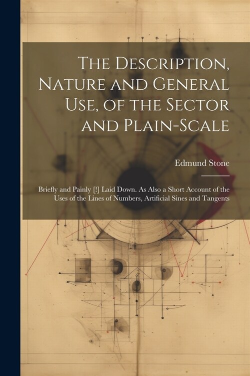 The Description, Nature and General Use, of the Sector and Plain-Scale: Briefly and Painly [!] Laid Down. As Also a Short Account of the Uses of the L (Paperback)