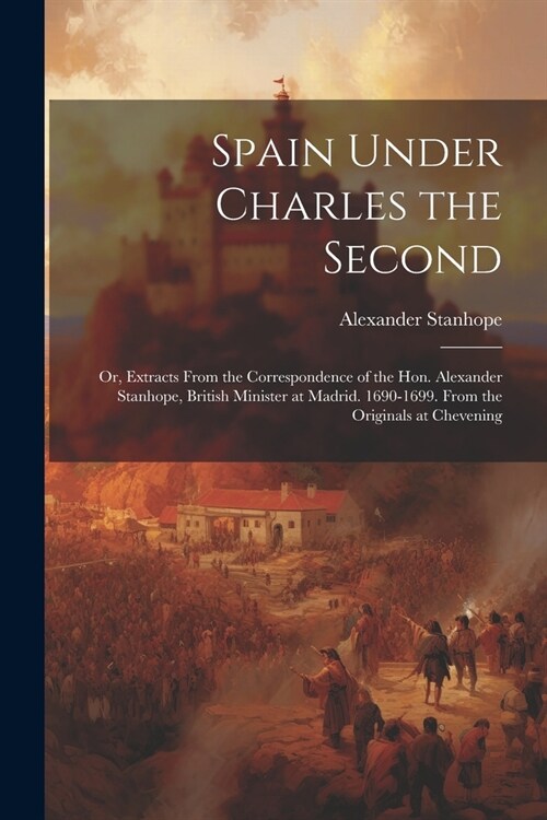 Spain Under Charles the Second: Or, Extracts From the Correspondence of the Hon. Alexander Stanhope, British Minister at Madrid. 1690-1699. From the O (Paperback)