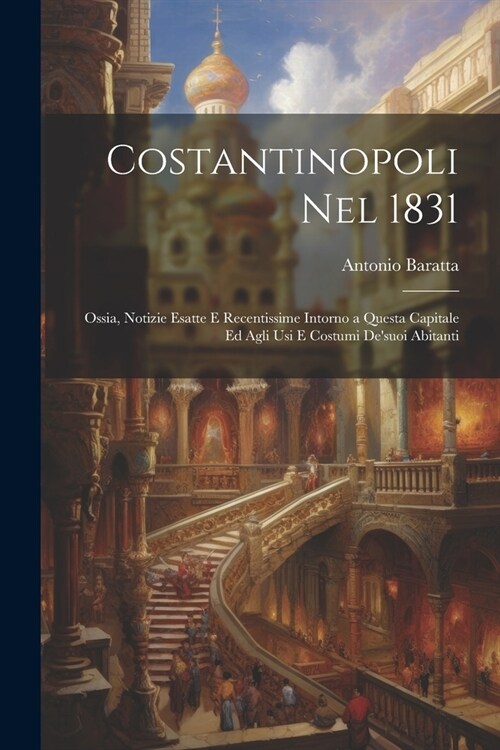 Costantinopoli Nel 1831: Ossia, Notizie Esatte E Recentissime Intorno a Questa Capitale Ed Agli Usi E Costumi Desuoi Abitanti (Paperback)