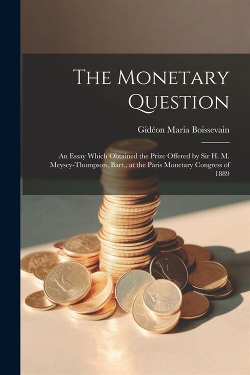 The Monetary Question: An Essay Which Obtained the Prize Offered by Sir H. M. Meysey-Thompson, Bart., at the Paris Monetary Congress of 1889 (Paperback)