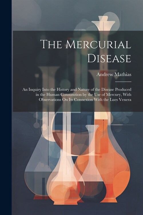 The Mercurial Disease: An Inquiry Into the History and Nature of the Disease Produced in the Human Constitution by the Use of Mercury, With O (Paperback)