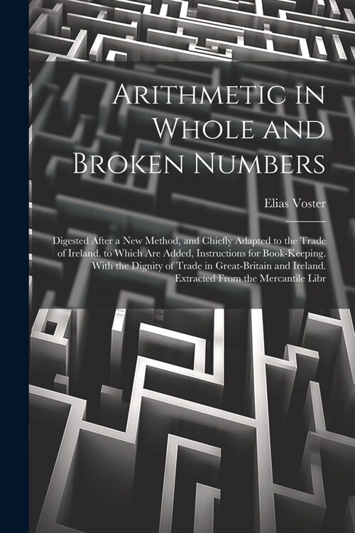 Arithmetic in Whole and Broken Numbers: Digested After a New Method, and Chiefly Adapted to the Trade of Ireland. to Which Are Added, Instructions for (Paperback)