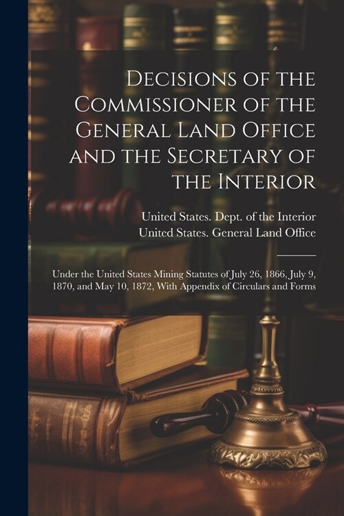 Decisions of the Commissioner of the General Land Office and the Secretary of the Interior: Under the United States Mining Statutes of July 26, 1866, (Paperback)