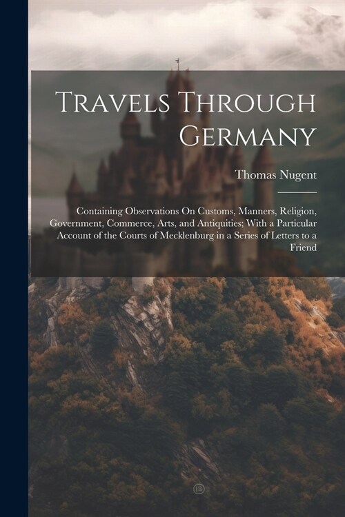 Travels Through Germany: Containing Observations On Customs, Manners, Religion, Government, Commerce, Arts, and Antiquities; With a Particular (Paperback)