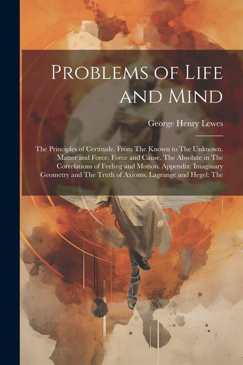 Problems of Life and Mind: The Principles of Certitude. From The Known to The Unknown. Matter and Force. Force and Cause. The Absolute in The Cor (Paperback)