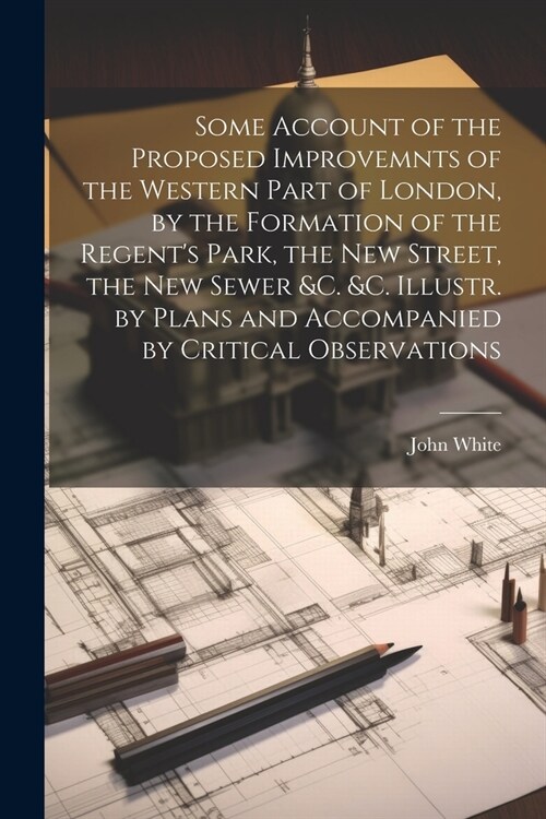 Some Account of the Proposed Improvemnts of the Western Part of London, by the Formation of the Regents Park, the New Street, the New Sewer &c. &c. I (Paperback)
