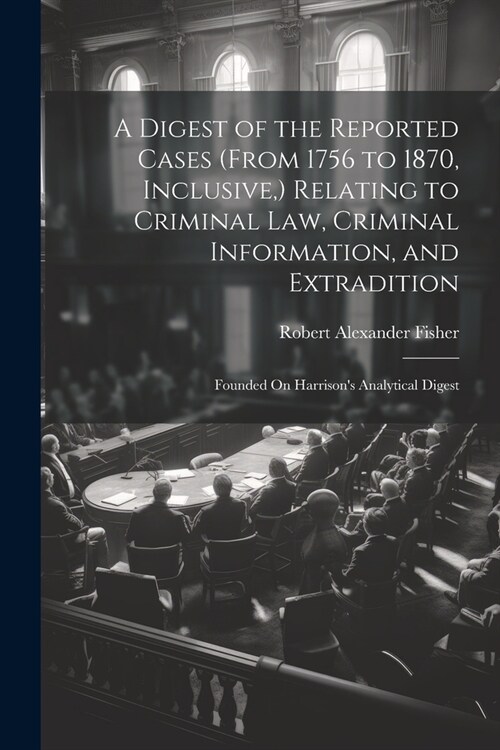 A Digest of the Reported Cases (From 1756 to 1870, Inclusive, ) Relating to Criminal Law, Criminal Information, and Extradition: Founded On Harrisons (Paperback)