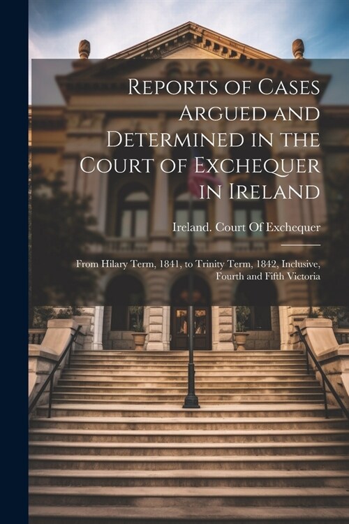 Reports of Cases Argued and Determined in the Court of Exchequer in Ireland: From Hilary Term, 1841, to Trinity Term, 1842, Inclusive, Fourth and Fift (Paperback)