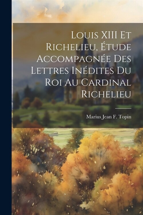 Louis XIII Et Richelieu, ?ude Accompagn? Des Lettres In?ites Du Roi Au Cardinal Richelieu (Paperback)