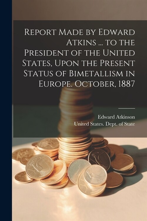 Report Made by Edward Atkins ... to the President of the United States, Upon the Present Status of Bimetallism in Europe. October, 1887 (Paperback)