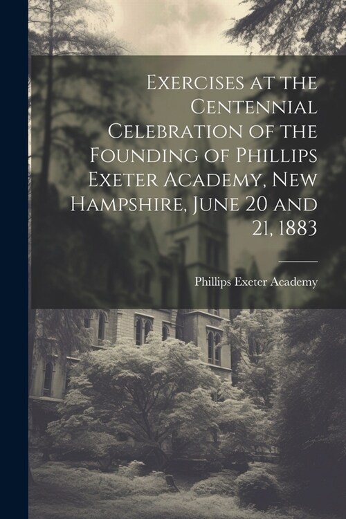 Exercises at the Centennial Celebration of the Founding of Phillips Exeter Academy, New Hampshire, June 20 and 21, 1883 (Paperback)