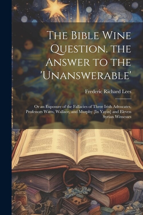 The Bible Wine Question. the Answer to the unanswerable: Or an Exposure of the Fallacies of Three Irish Advocates, Professors Watts, Wallace, and Mu (Paperback)