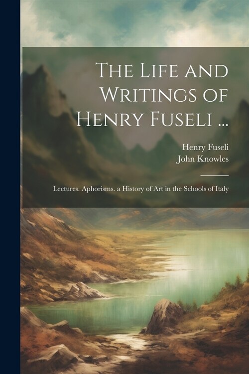 The Life and Writings of Henry Fuseli ...: Lectures. Aphorisms. a History of Art in the Schools of Italy (Paperback)