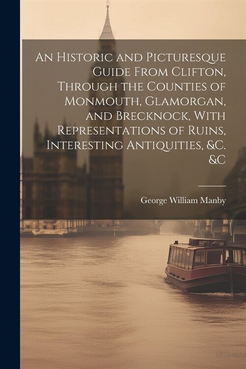 An Historic and Picturesque Guide From Clifton, Through the Counties of Monmouth, Glamorgan, and Brecknock, With Representations of Ruins, Interesting (Paperback)