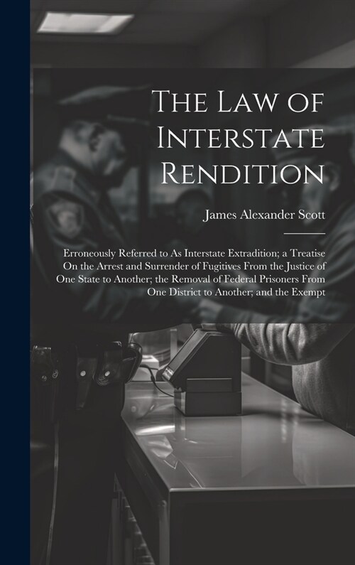 The Law of Interstate Rendition: Erroneously Referred to As Interstate Extradition; a Treatise On the Arrest and Surrender of Fugitives From the Justi (Hardcover)