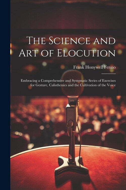 The Science and Art of Elocution: Embracing a Comprehensive and Systematic Series of Exercises for Gesture, Calisthenics and the Cultivation of the Vo (Paperback)