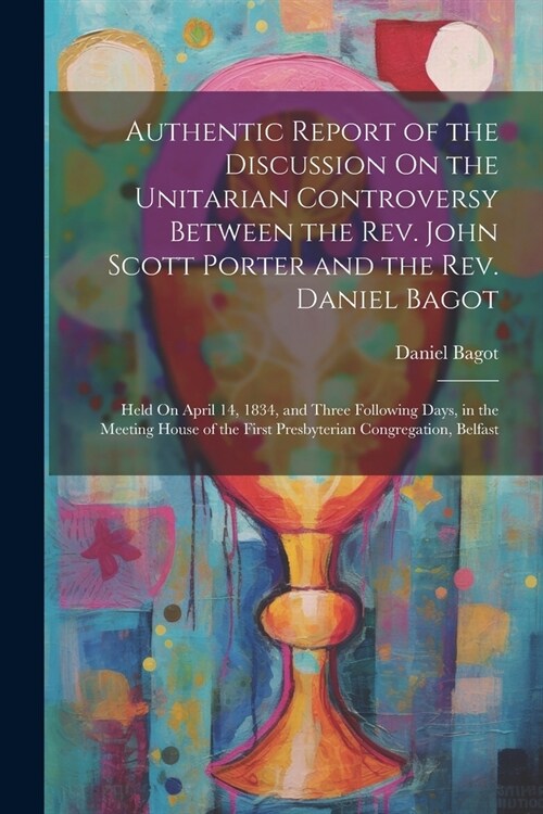 Authentic Report of the Discussion On the Unitarian Controversy Between the Rev. John Scott Porter and the Rev. Daniel Bagot: Held On April 14, 1834, (Paperback)