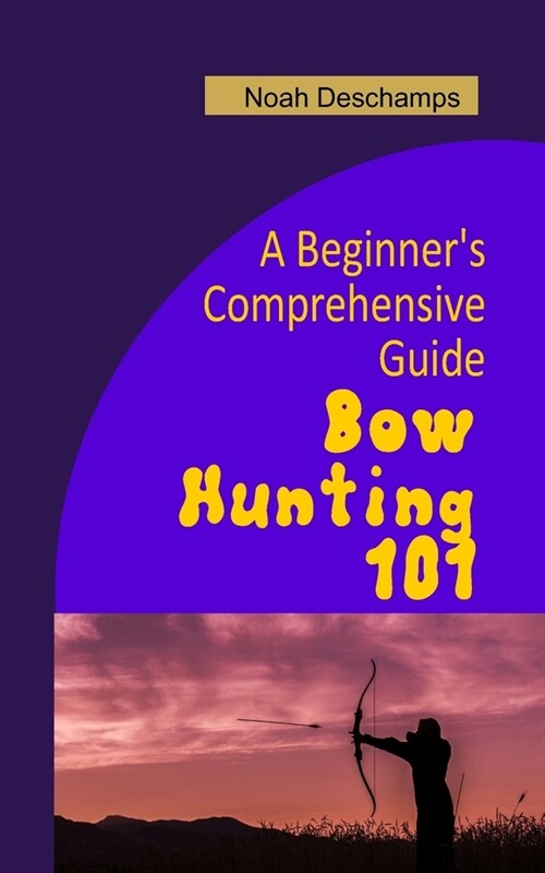 Bow Hunting 101: A Beginners Comprehensive Guide (Paperback)