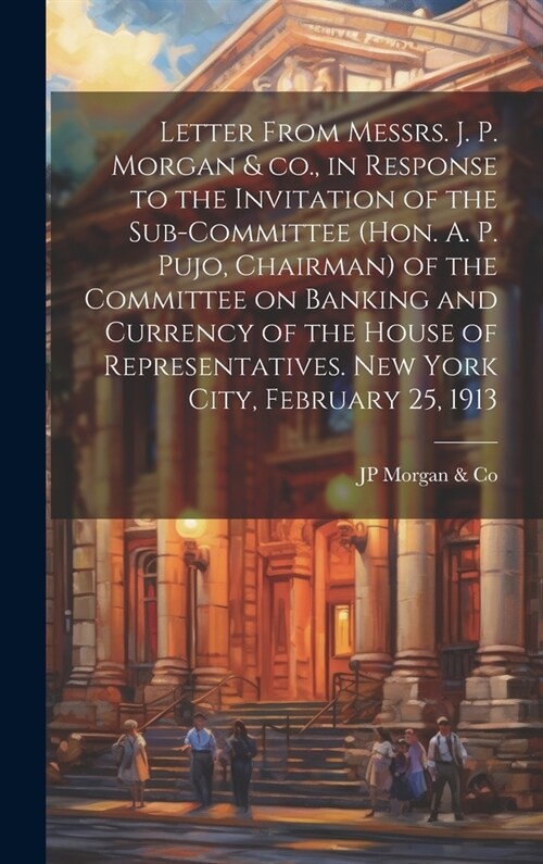 Letter From Messrs. J. P. Morgan & co., in Response to the Invitation of the Sub-committee (Hon. A. P. Pujo, Chairman) of the Committee on Banking and (Hardcover)