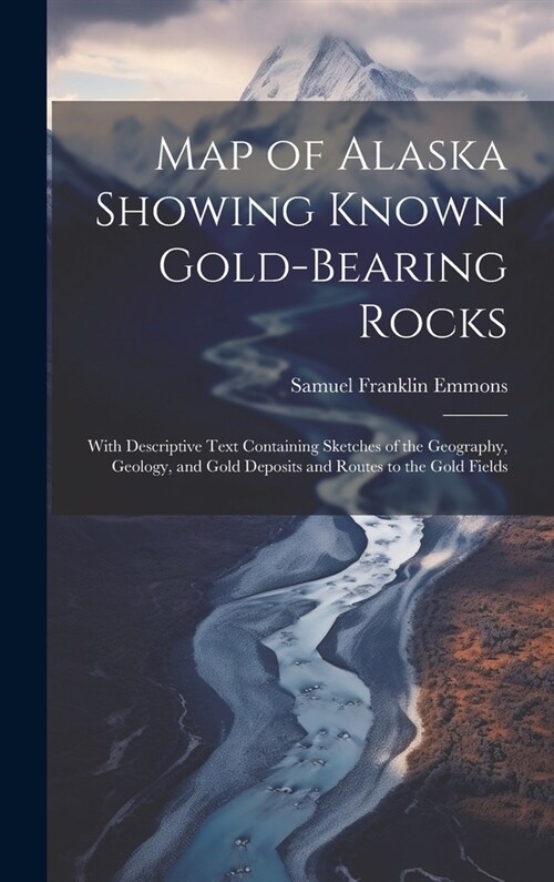 Map of Alaska Showing Known Gold-Bearing Rocks: With Descriptive Text Containing Sketches of the Geography, Geology, and Gold Deposits and Routes to t (Hardcover)