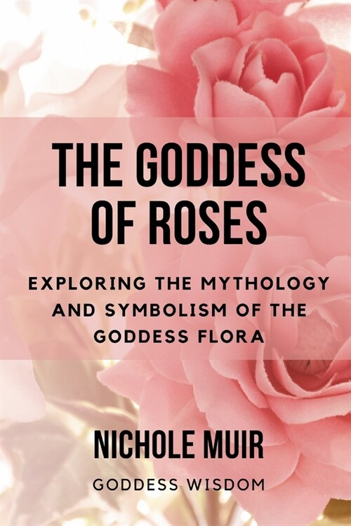 The Goddess of Roses: Exploring the Mythology and Symbolism of the Goddess Flora (Paperback)