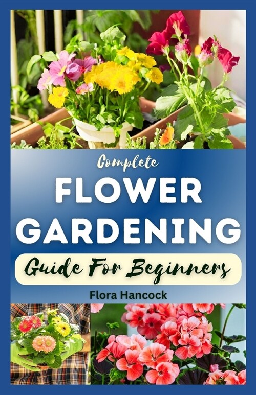 The Complete Flower Gardening Guide for Beginners: A Step-By-Step Guide on How to Start Planting Flowers In a Garden, Designing and Maintaining a Beau (Paperback)
