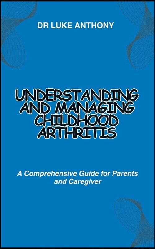 Understanding and Managing Childhood Arthritis: A Comprehensive Guide for Parents and Caregiver (Paperback)