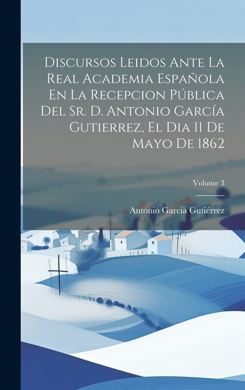 Discursos Leidos Ante La Real Academia Espa?la En La Recepcion P?lica Del Sr. D. Antonio Garc? Gutierrez, El Dia 11 De Mayo De 1862; Volume 3 (Hardcover)