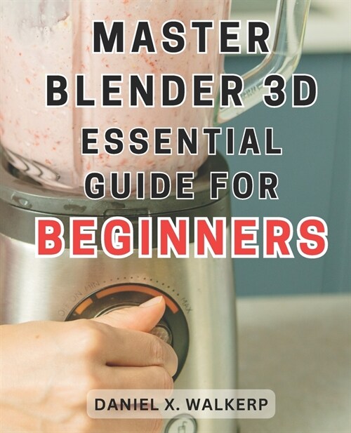 Master Blender 3D: Essential Guide for Beginners: Master the Art of Blender 3D: Unleash Your Creative Genius and Transform Your Imaginati (Paperback)