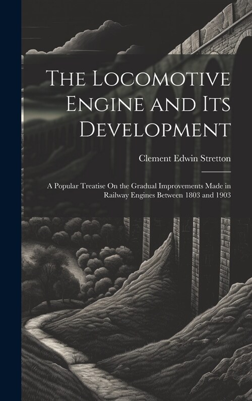 The Locomotive Engine and Its Development: A Popular Treatise On the Gradual Improvements Made in Railway Engines Between 1803 and 1903 (Hardcover)