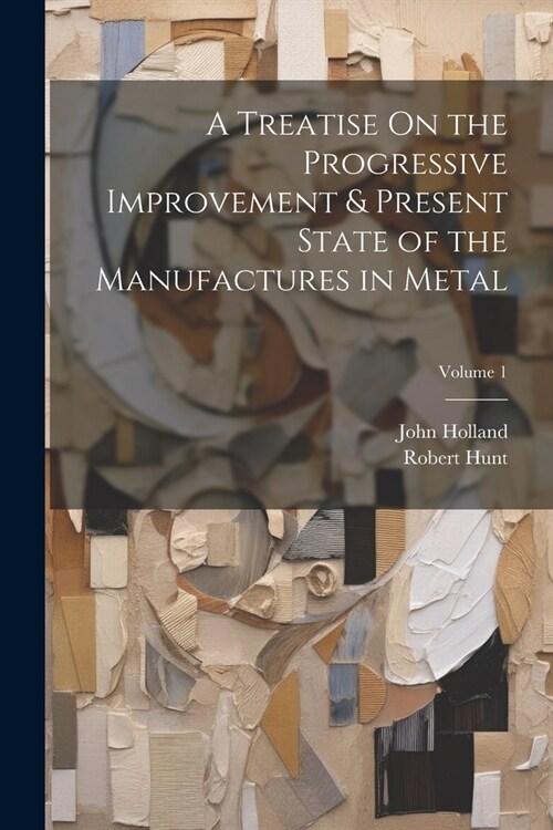 A Treatise On the Progressive Improvement & Present State of the Manufactures in Metal; Volume 1 (Paperback)