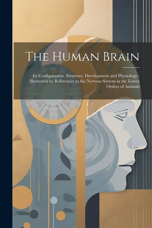 The Human Brain: Its Configuration, Structure, Development and Physiology: Illustrated by References to the Nervous System in the Lower (Paperback)