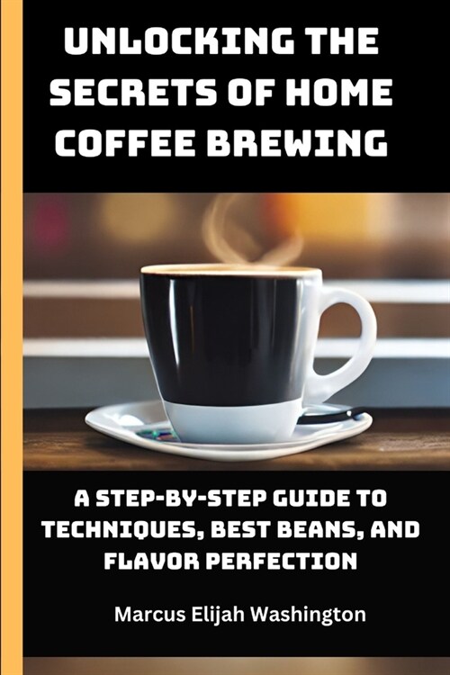 Unlocking the Secrets of Home Coffee Brewing: A Step-by-Step Guide to Techniques, Best Beans, and Flavor Perfection (Paperback)