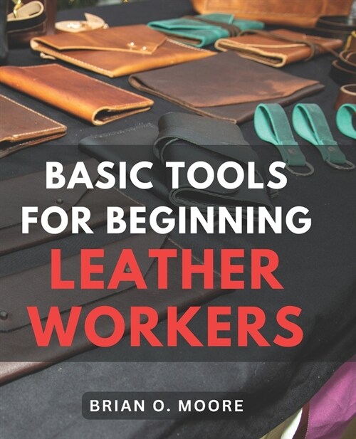 Basic Tools For Beginning Leather Workers: The Ultimate Compendium of Essential Leatherworking Tools Exploring the What, Why, and How of Leatherworkin (Paperback)