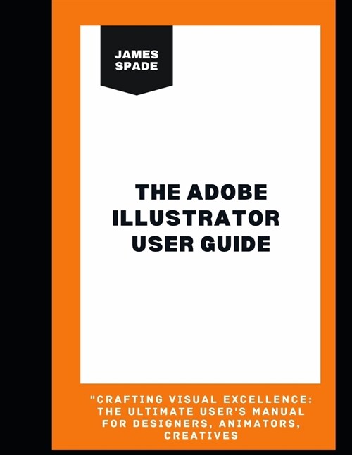 The Adobe Illustrator User Guide: Crafting Visual Excellence: The Ultimate Users Manual For Designers, Animators, Creatives (Paperback)