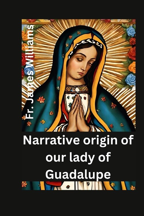 Narrative origin for our lady of Guadalupe: the life and story of the miracolous holy mother of civilization, divine mercy and love, with her appariti (Paperback)