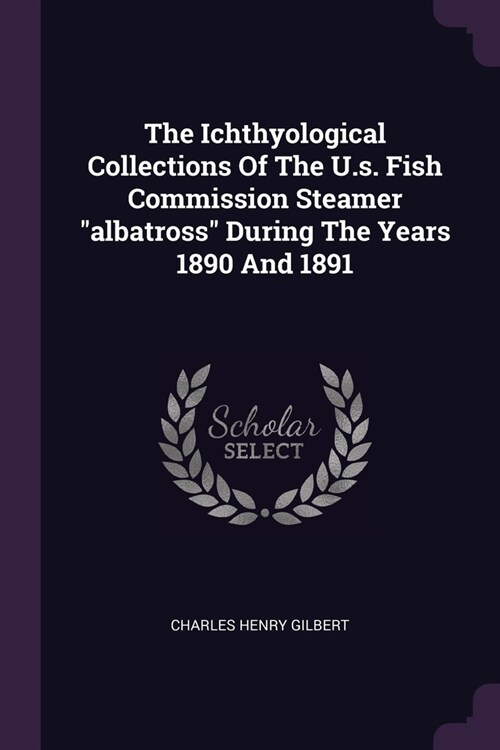 The Ichthyological Collections Of The U.s. Fish Commission Steamer albatross During The Years 1890 And 1891 (Paperback)