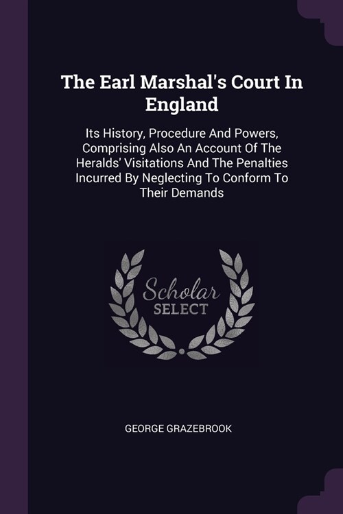 The Earl Marshals Court In England: Its History, Procedure And Powers, Comprising Also An Account Of The Heralds Visitations And The Penalties Incur (Paperback)