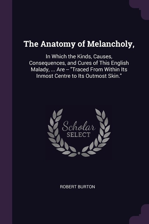 The Anatomy of Melancholy,: In Which the Kinds, Causes, Consequences, and Cures of This English Malady, ... Are -- Traced From Within Its Inmost (Paperback)