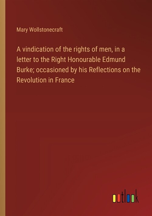 A vindication of the rights of men, in a letter to the Right Honourable Edmund Burke; occasioned by his Reflections on the Revolution in France (Paperback)